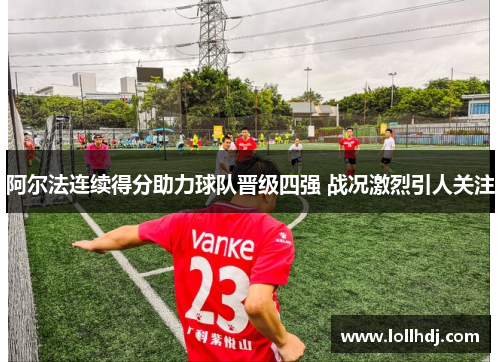 阿尔法连续得分助力球队晋级四强 战况激烈引人关注