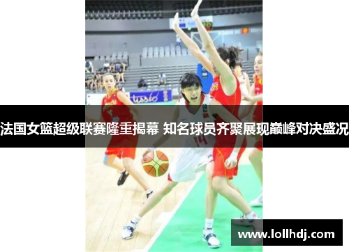法国女篮超级联赛隆重揭幕 知名球员齐聚展现巅峰对决盛况