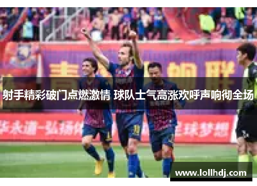 射手精彩破门点燃激情 球队士气高涨欢呼声响彻全场