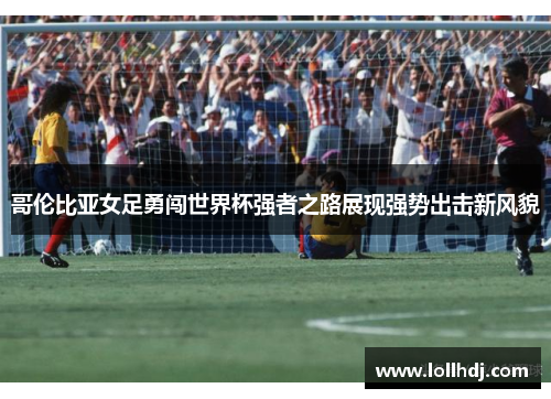 哥伦比亚女足勇闯世界杯强者之路展现强势出击新风貌