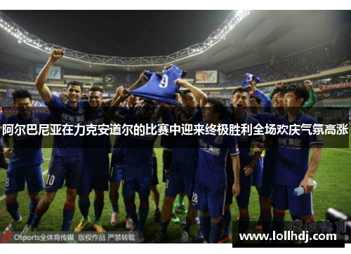 阿尔巴尼亚在力克安道尔的比赛中迎来终极胜利全场欢庆气氛高涨