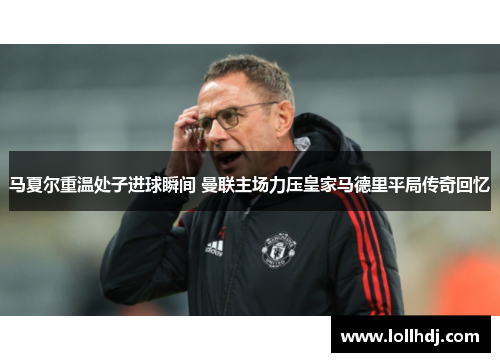 马夏尔重温处子进球瞬间 曼联主场力压皇家马德里平局传奇回忆