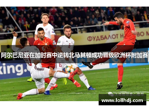 阿尔巴尼亚在加时赛中逆转北马其顿成功晋级欧洲杯附加赛