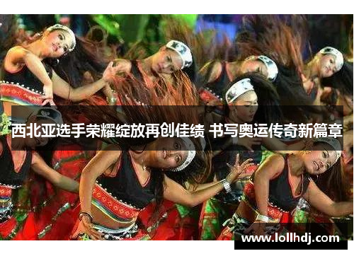 西北亚选手荣耀绽放再创佳绩 书写奥运传奇新篇章