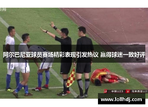 阿尔巴尼亚球员赛场精彩表现引发热议 赢得球迷一致好评