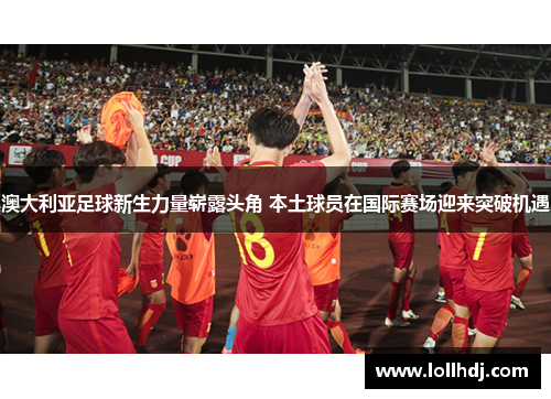 澳大利亚足球新生力量崭露头角 本土球员在国际赛场迎来突破机遇